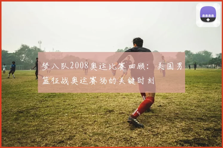 梦八队2008奥运比赛回顾：美国男篮征战奥运赛场的关键时刻