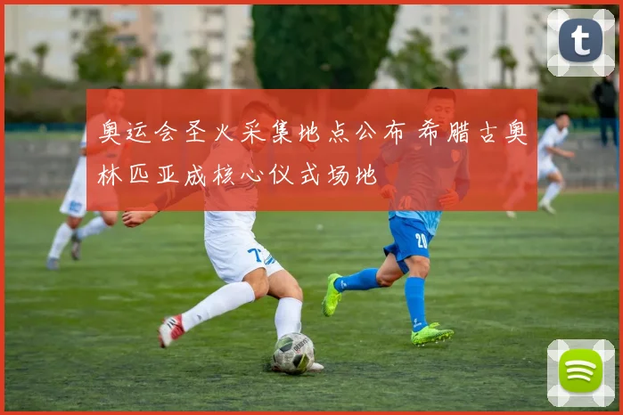 奥运会圣火采集地点公布 希腊古奥林匹亚成核心仪式场地