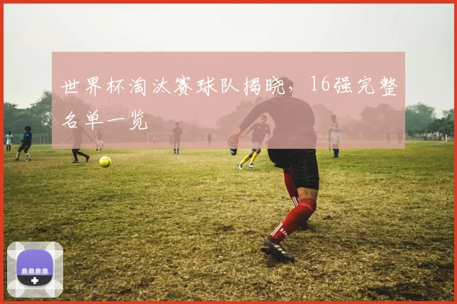世界杯淘汰赛球队揭晓,16强完整名单一览