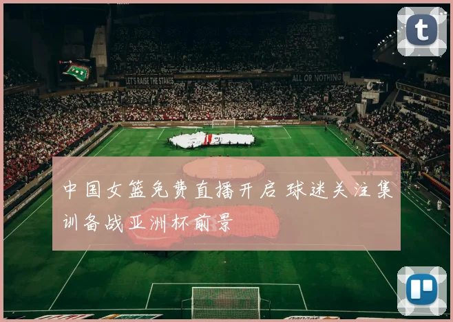 中国女篮免费直播开启 球迷关注集训备战亚洲杯前景