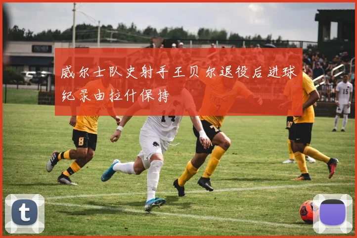 威尔士队史射手王贝尔退役后进球纪录由拉什保持