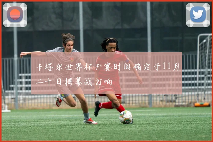 卡塔尔世界杯开赛时间确定于11月二十日揭幕战打响
