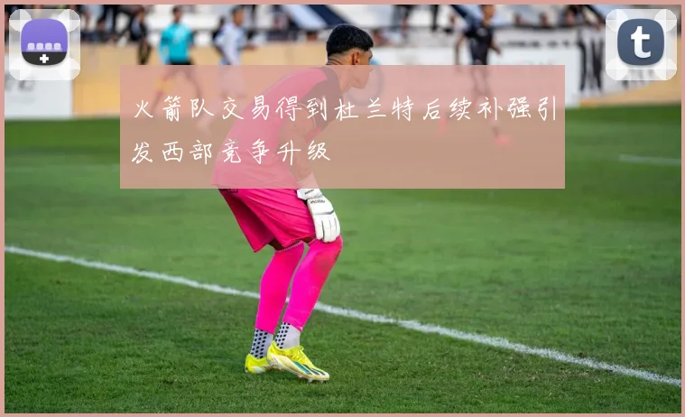 火箭队交易得到杜兰特后续补强引发西部竞争升级