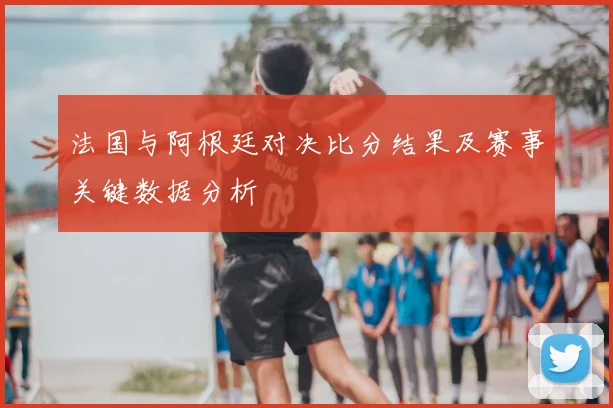 法国与阿根廷对决比分结果及赛事关键数据分析