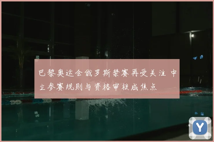 巴黎奥运会俄罗斯禁赛再受关注 中立参赛规则与资格审核成焦点