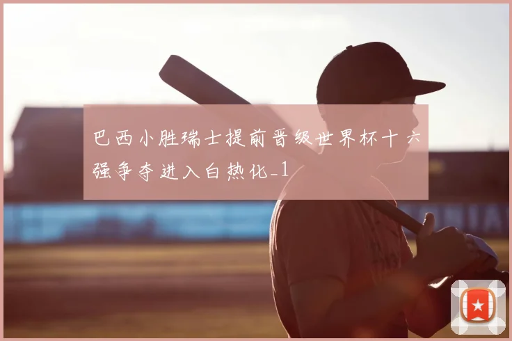巴西小胜瑞士提前晋级世界杯十六强争夺进入白热化_1