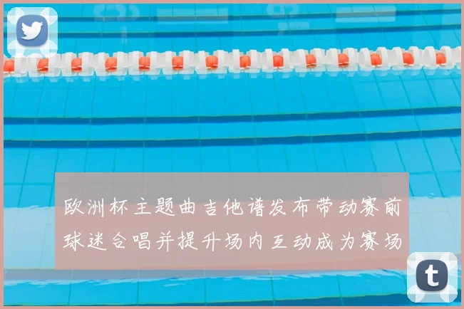 欧洲杯主题曲吉他谱发布带动赛前球迷合唱并提升场内互动成为赛场看点