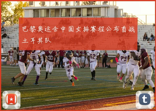 巴黎奥运会中国女排赛程公布首战土耳其队