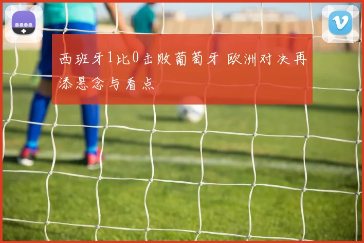 西班牙1比0击败葡萄牙 欧洲对决再添悬念与看点