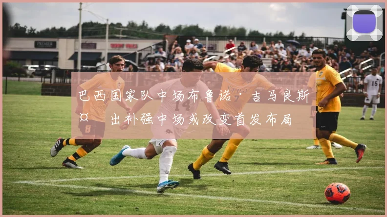 巴西国家队中场布鲁诺·吉马良斯复出补强中场或改变首发布局