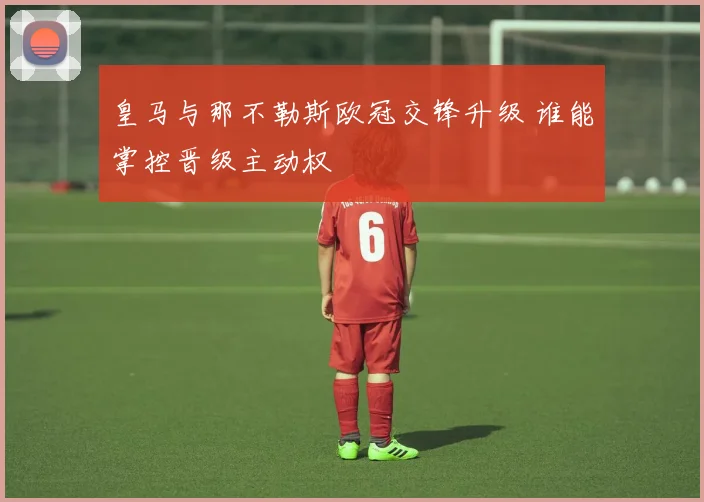 皇马与那不勒斯欧冠交锋升级 谁能掌控晋级主动权
