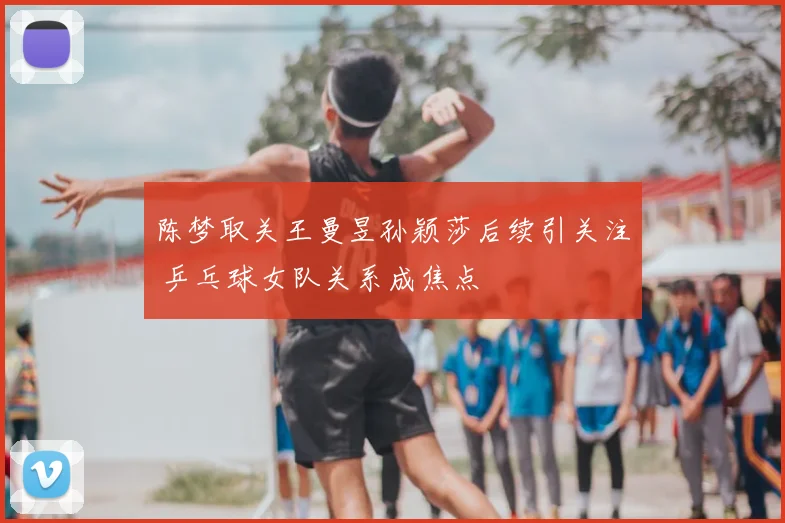 陈梦取关王曼昱孙颖莎后续引关注 乒乓球女队关系成焦点