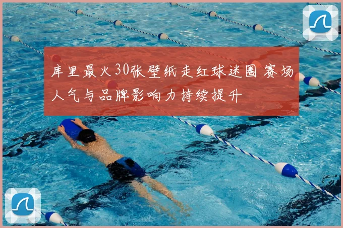 库里最火30张壁纸走红球迷圈 赛场人气与品牌影响力持续提升