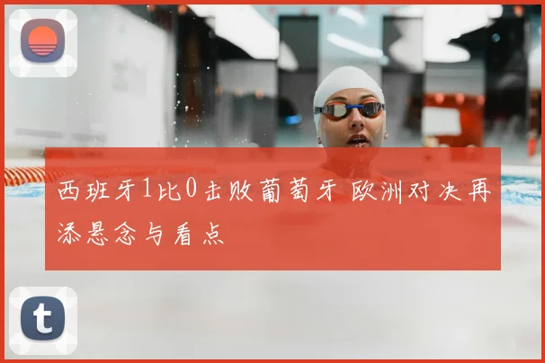 西班牙1比0击败葡萄牙 欧洲对决再添悬念与看点