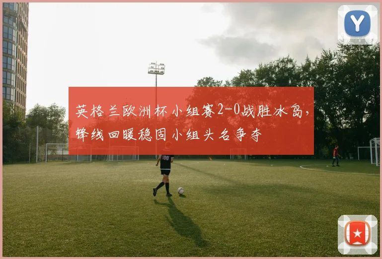 英格兰欧洲杯小组赛2-0战胜冰岛，锋线回暖稳固小组头名争夺
