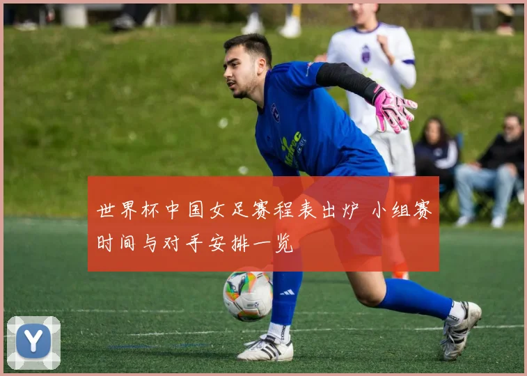 世界杯中国女足赛程表出炉 小组赛时间与对手安排一览