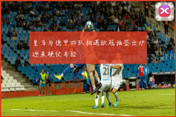皇马与德甲四队相遇欧冠抽签出炉迎来硬仗考验