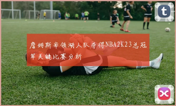 詹姆斯率领湖人队夺得NBA2K23总冠军关键比赛分析