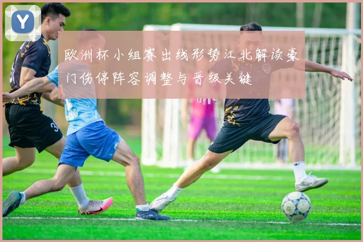 欧洲杯小组赛出线形势江北解读豪门伤停阵容调整与晋级关键