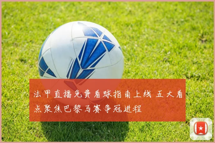 法甲直播免费看球指南上线 五大看点聚焦巴黎马赛争冠进程