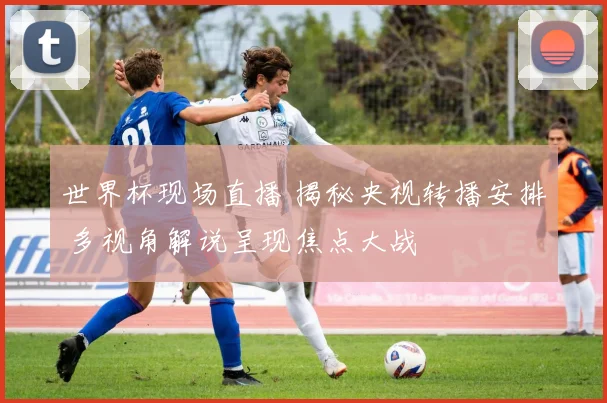 世界杯现场直播 揭秘央视转播安排 多视角解说呈现焦点大战
