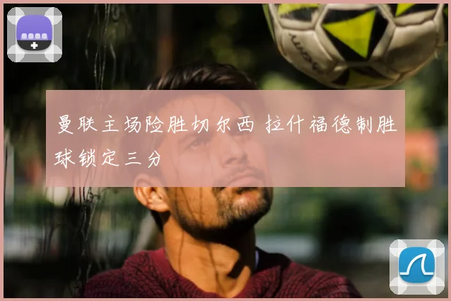 曼联主场险胜切尔西 拉什福德制胜球锁定三分