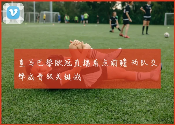 皇马巴黎欧冠直播看点前瞻 两队交锋成晋级关键战