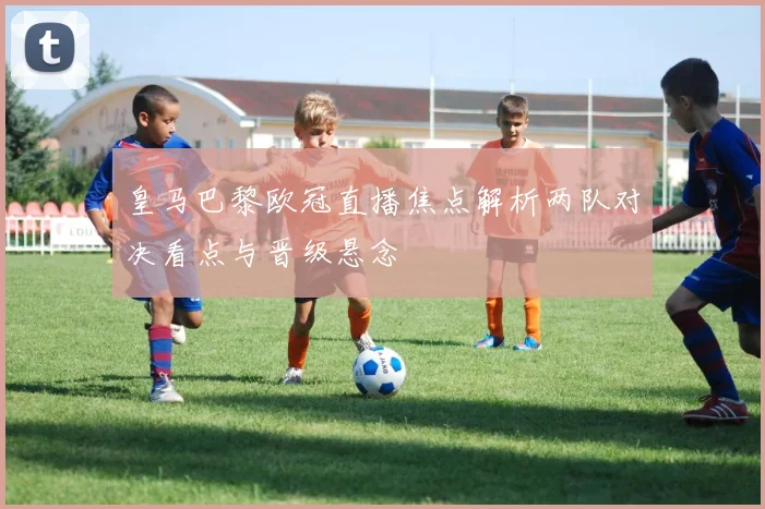 皇马巴黎欧冠直播焦点解析两队对决看点与晋级悬念