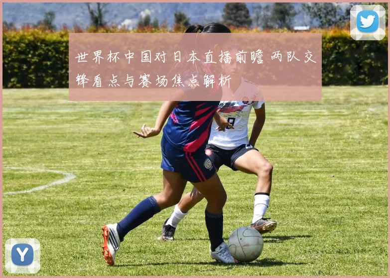 世界杯中国对日本直播前瞻 两队交锋看点与赛场焦点解析