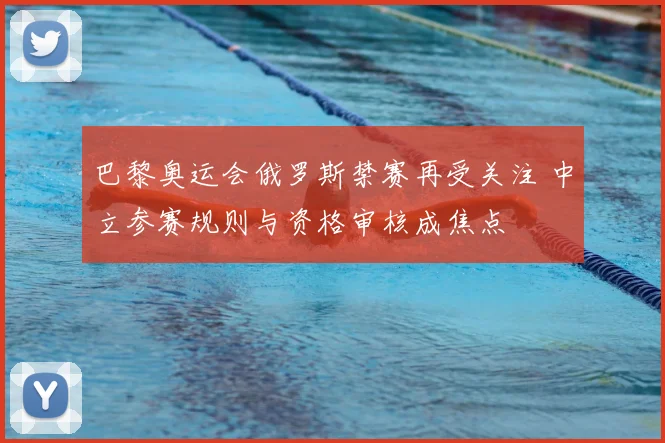 巴黎奥运会俄罗斯禁赛再受关注 中立参赛规则与资格审核成焦点