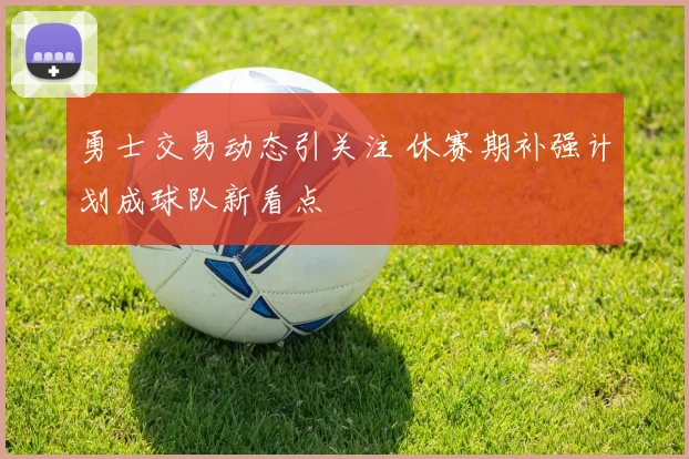 勇士交易动态引关注 休赛期补强计划成球队新看点