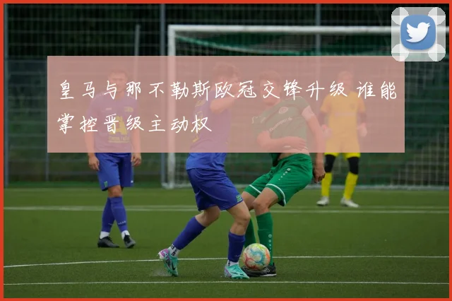 皇马与那不勒斯欧冠交锋升级 谁能掌控晋级主动权