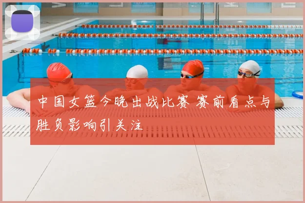 中国女篮今晚出战比赛 赛前看点与胜负影响引关注