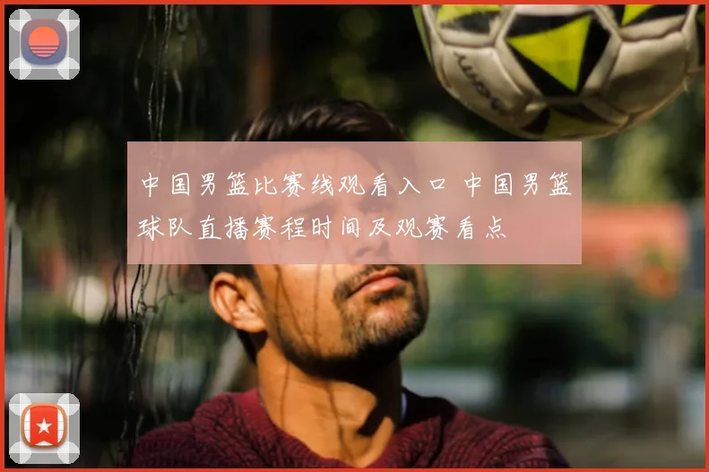 中国男篮比赛线观看入口 中国男篮球队直播赛程时间及观赛看点