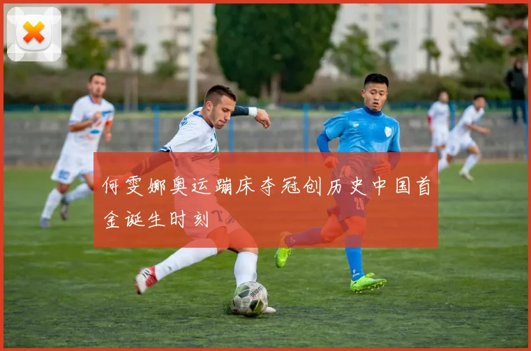 何雯娜奥运蹦床夺冠创历史中国首金诞生时刻