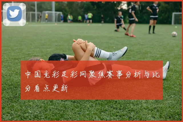 中国竞彩足彩网聚焦赛事分析与比分看点更新