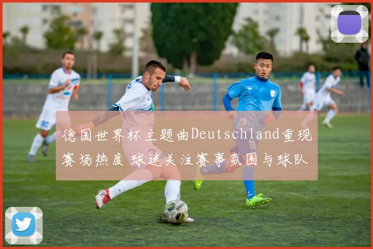 德国世界杯主题曲Deutschland重现赛场热度 球迷关注赛事氛围与球队表现