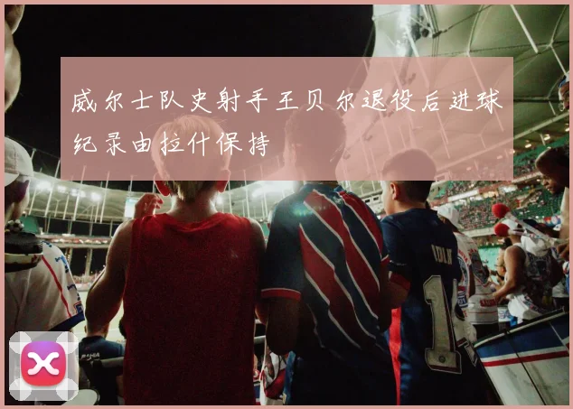 威尔士队史射手王贝尔退役后进球纪录由拉什保持