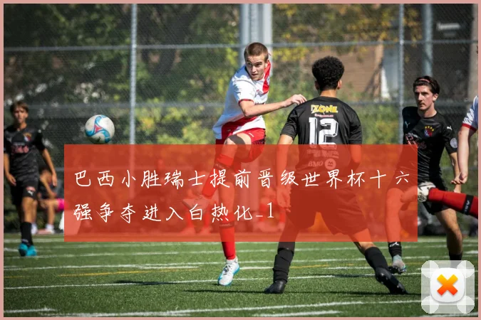 巴西小胜瑞士提前晋级世界杯十六强争夺进入白热化_1