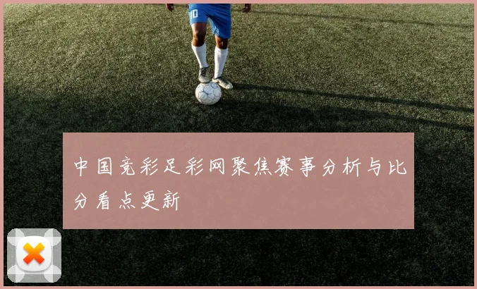 中国竞彩足彩网聚焦赛事分析与比分看点更新