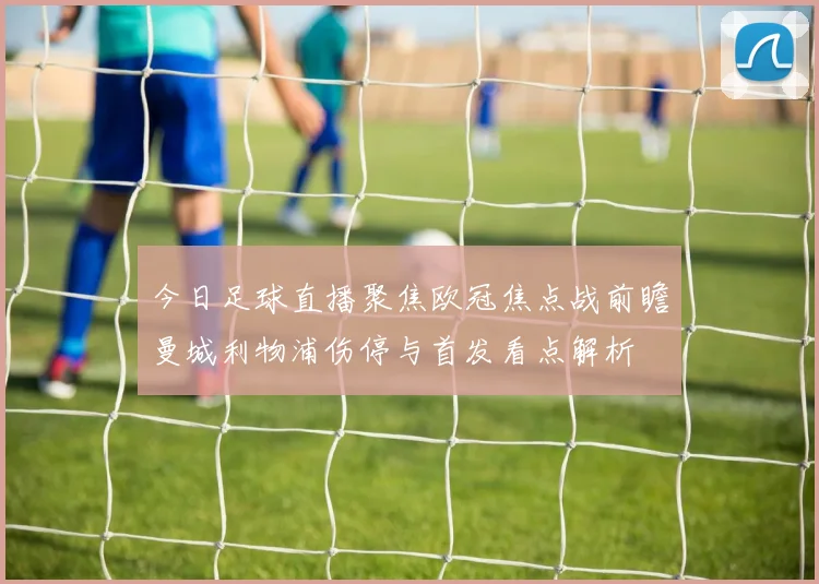 今日足球直播聚焦欧冠焦点战前瞻曼城利物浦伤停与首发看点解析