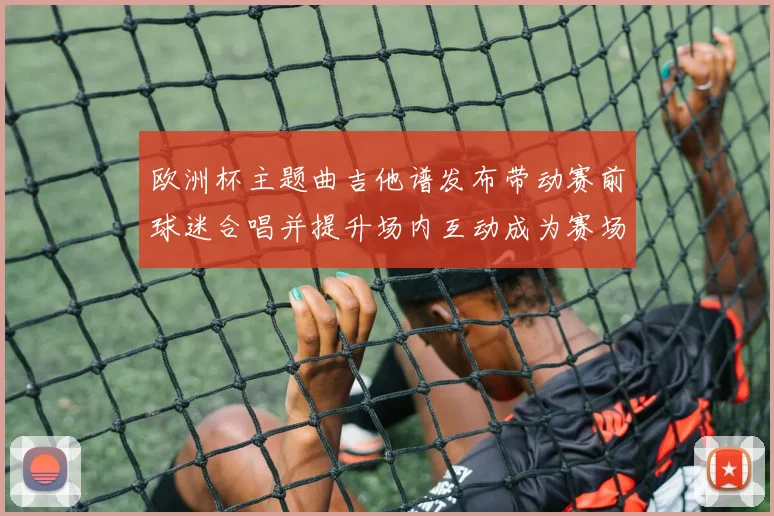 欧洲杯主题曲吉他谱发布带动赛前球迷合唱并提升场内互动成为赛场看点