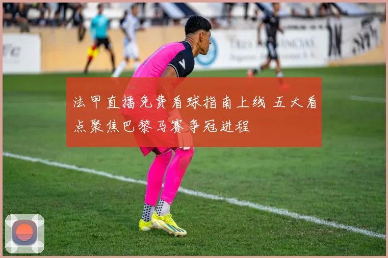 法甲直播免费看球指南上线 五大看点聚焦巴黎马赛争冠进程