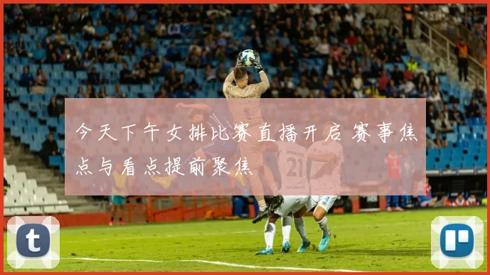 今天下午女排比赛直播开启 赛事焦点与看点提前聚焦