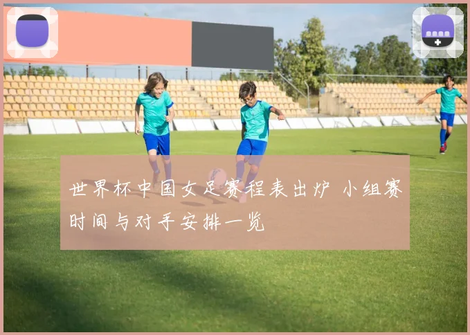 世界杯中国女足赛程表出炉 小组赛时间与对手安排一览