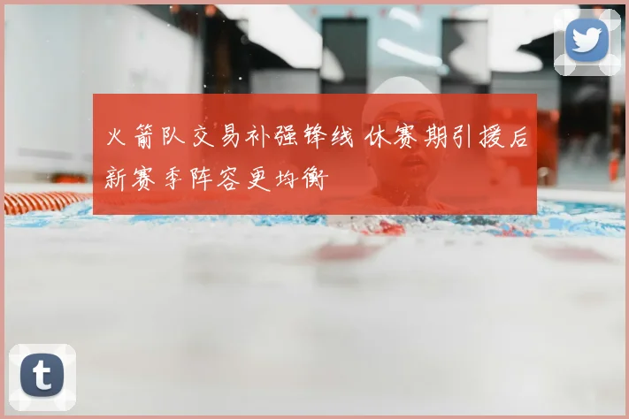 火箭队交易补强锋线 休赛期引援后新赛季阵容更均衡