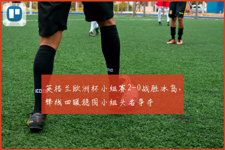英格兰欧洲杯小组赛2-0战胜冰岛,锋线回暖稳固小组头名争夺