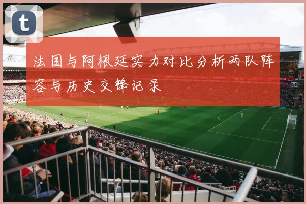 法国与阿根廷实力对比分析两队阵容与历史交锋记录