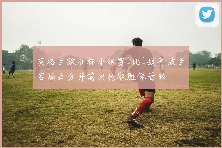 英格兰欧洲杯小组赛1比1战平波兰客场丢分并需次轮取胜保晋级