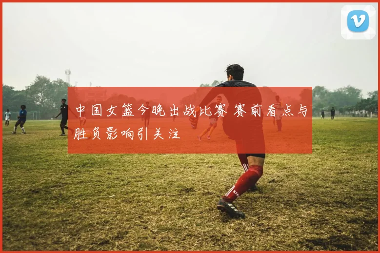 中国女篮今晚出战比赛 赛前看点与胜负影响引关注